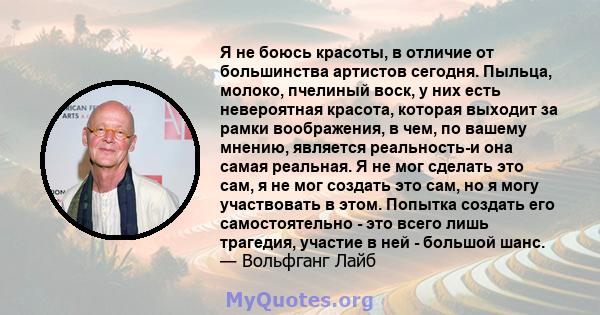 Я не боюсь красоты, в отличие от большинства артистов сегодня. Пыльца, молоко, пчелиный воск, у них есть невероятная красота, которая выходит за рамки воображения, в чем, по вашему мнению, является реальность-и она