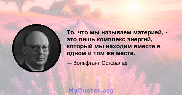 То, что мы называем материей, - это лишь комплекс энергий, который мы находим вместе в одном и том же месте.