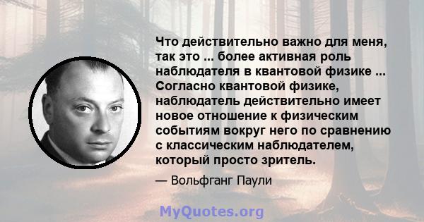 Что действительно важно для меня, так это ... более активная роль наблюдателя в квантовой физике ... Согласно квантовой физике, наблюдатель действительно имеет новое отношение к физическим событиям вокруг него по