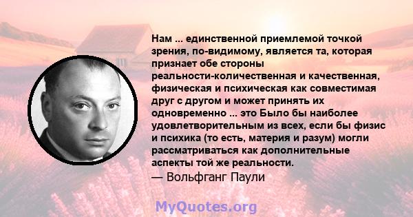 Нам ... единственной приемлемой точкой зрения, по-видимому, является та, которая признает обе стороны реальности-количественная и качественная, физическая и психическая как совместимая друг с другом и может принять их