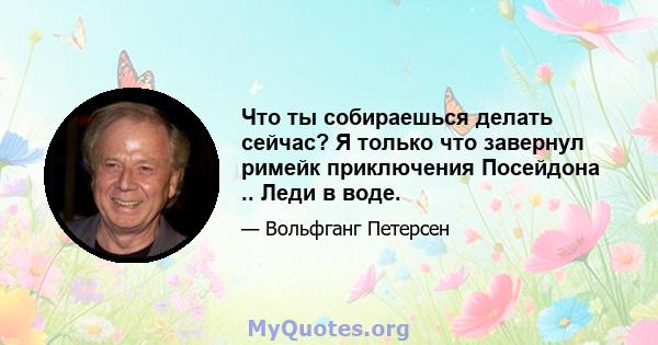 Что ты собираешься делать сейчас? Я только что завернул римейк приключения Посейдона .. Леди в воде.