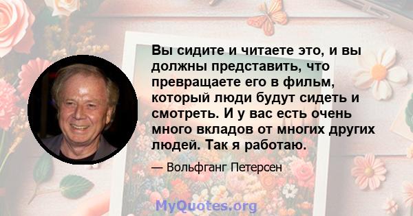 Вы сидите и читаете это, и вы должны представить, что превращаете его в фильм, который люди будут сидеть и смотреть. И у вас есть очень много вкладов от многих других людей. Так я работаю.