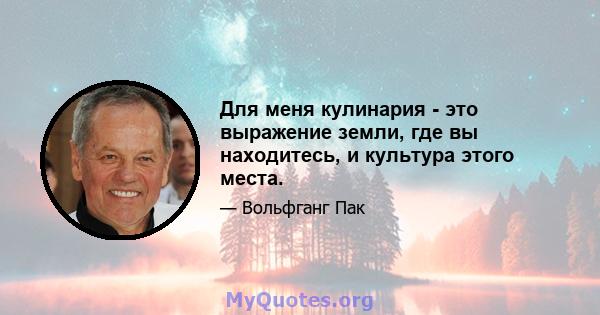 Для меня кулинария - это выражение земли, где вы находитесь, и культура этого места.