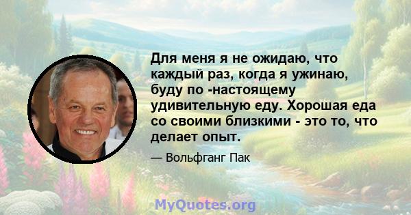 Для меня я не ожидаю, что каждый раз, когда я ужинаю, буду по -настоящему удивительную еду. Хорошая еда со своими близкими - это то, что делает опыт.