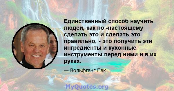 Единственный способ научить людей, как по -настоящему сделать это и сделать это правильно, - это получить эти ингредиенты и кухонные инструменты перед ними и в их руках.