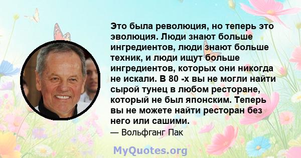 Это была революция, но теперь это эволюция. Люди знают больше ингредиентов, люди знают больше техник, и люди ищут больше ингредиентов, которых они никогда не искали. В 80 -х вы не могли найти сырой тунец в любом