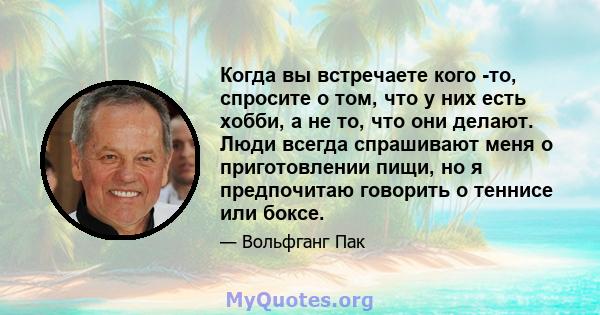 Когда вы встречаете кого -то, спросите о том, что у них есть хобби, а не то, что они делают. Люди всегда спрашивают меня о приготовлении пищи, но я предпочитаю говорить о теннисе или боксе.