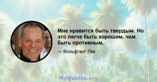 Мне нравится быть твердым. Но это легче быть хорошим, чем быть противным.