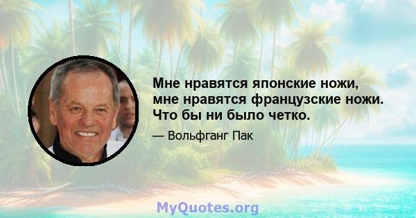 Мне нравятся японские ножи, мне нравятся французские ножи. Что бы ни было четко.