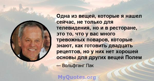 Одна из вещей, которые я нашел сейчас, не только для телевидения, но и в ресторане, это то, что у вас много тревожных поваров, которые знают, как готовить двадцать рецептов, но у них нет хорошей основы для других вещей