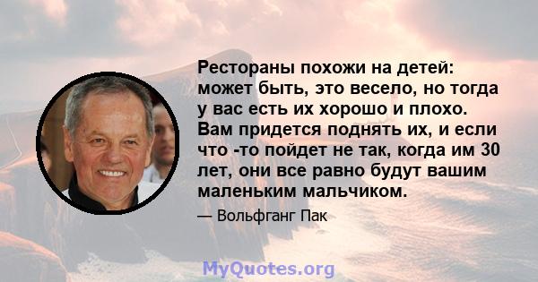 Рестораны похожи на детей: может быть, это весело, но тогда у вас есть их хорошо и плохо. Вам придется поднять их, и если что -то пойдет не так, когда им 30 лет, они все равно будут вашим маленьким мальчиком.