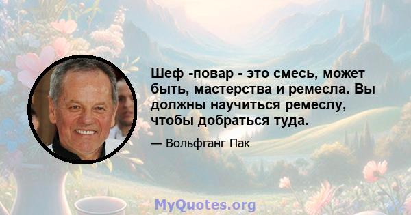 Шеф -повар - это смесь, может быть, мастерства и ремесла. Вы должны научиться ремеслу, чтобы добраться туда.