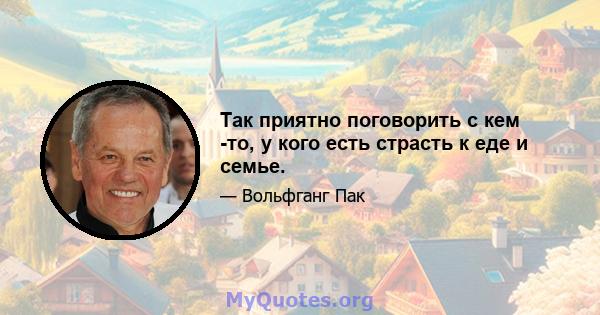 Так приятно поговорить с кем -то, у кого есть страсть к еде и семье.