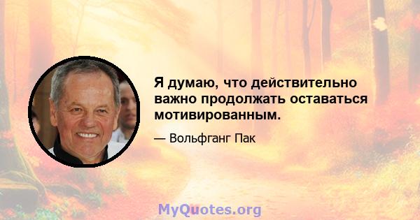 Я думаю, что действительно важно продолжать оставаться мотивированным.