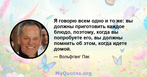 Я говорю всем одно и то же: вы должны приготовить каждое блюдо, поэтому, когда вы попробуете его, вы должны помнить об этом, когда идете домой.