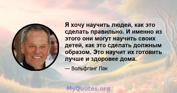 Я хочу научить людей, как это сделать правильно. И именно из этого они могут научить своих детей, как это сделать должным образом. Это научит их готовить лучше и здоровее дома.