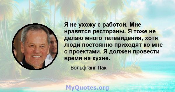 Я не ухожу с работой. Мне нравятся рестораны. Я тоже не делаю много телевидения, хотя люди постоянно приходят ко мне с проектами. Я должен провести время на кухне.