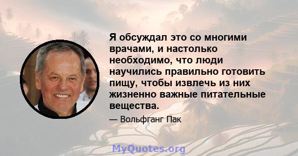 Я обсуждал это со многими врачами, и настолько необходимо, что люди научились правильно готовить пищу, чтобы извлечь из них жизненно важные питательные вещества.