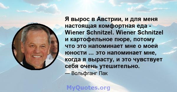 Я вырос в Австрии, и для меня настоящая комфортная еда - Wiener Schnitzel. Wiener Schnitzel и картофельное пюре, потому что это напоминает мне о моей юности ... это напоминает мне, когда я вырасту, и это чувствует себя