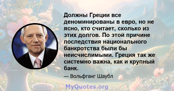 Должны Греции все деноминированы в евро, но не ясно, кто считает, сколько из этих долгов. По этой причине последствия национального банкротства были бы неисчислимыми. Греция так же системно важна, как и крупный банк.