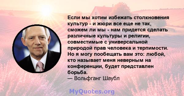 Если мы хотим избежать столкновения культур - и жюри все еще не так, сможем ли мы - нам придется сделать различные культуры и религии, совместимые с универсальной природой прав человека и терпимости. Но я могу пообещать 