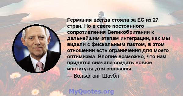 Германия всегда стояла за ЕС из 27 стран. Но в свете постоянного сопротивления Великобритании к дальнейшим этапам интеграции, как мы видели с фискальным пактом, в этом отношении есть ограничения для моего оптимизма.