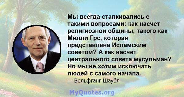 Мы всегда сталкивались с такими вопросами: как насчет религиозной общины, такого как Милли Грс, которая представлена ​​Исламским советом? А как насчет центрального совета мусульман? Но мы не хотим исключать людей с