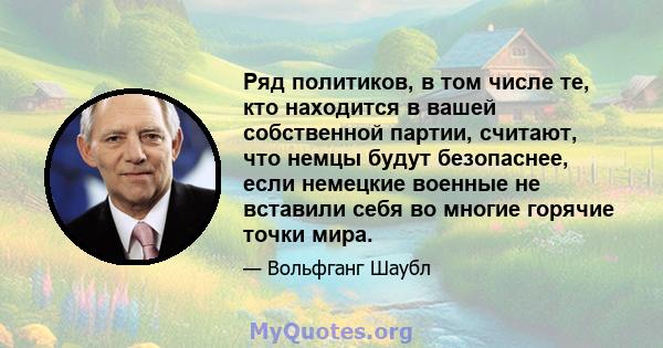 Ряд политиков, в том числе те, кто находится в вашей собственной партии, считают, что немцы будут безопаснее, если немецкие военные не вставили себя во многие горячие точки мира.