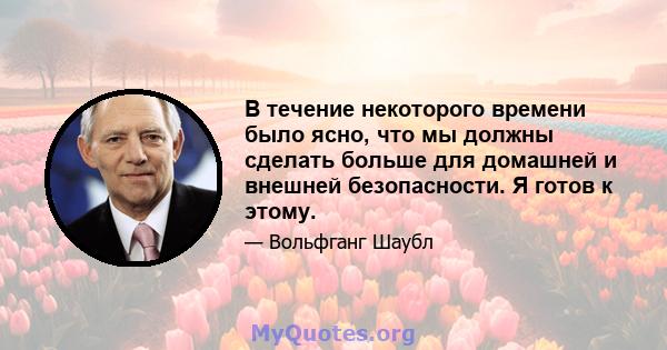 В течение некоторого времени было ясно, что мы должны сделать больше для домашней и внешней безопасности. Я готов к этому.