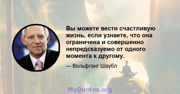 Вы можете вести счастливую жизнь, если узнаете, что она ограничена и совершенно непредсказуемо от одного момента к другому.