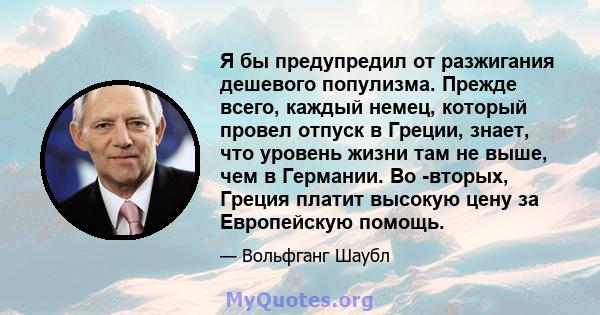 Я бы предупредил от разжигания дешевого популизма. Прежде всего, каждый немец, который провел отпуск в Греции, знает, что уровень жизни там не выше, чем в Германии. Во -вторых, Греция платит высокую цену за Европейскую