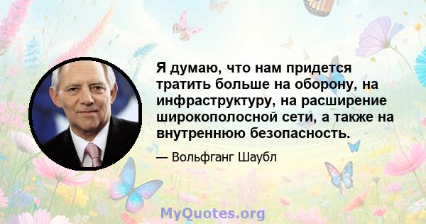 Я думаю, что нам придется тратить больше на оборону, на инфраструктуру, на расширение широкополосной сети, а также на внутреннюю безопасность.