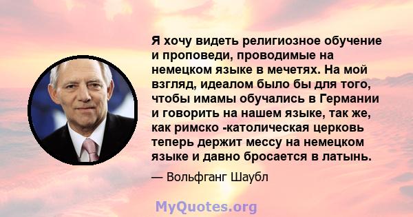 Я хочу видеть религиозное обучение и проповеди, проводимые на немецком языке в мечетях. На мой взгляд, идеалом было бы для того, чтобы имамы обучались в Германии и говорить на нашем языке, так же, как римско