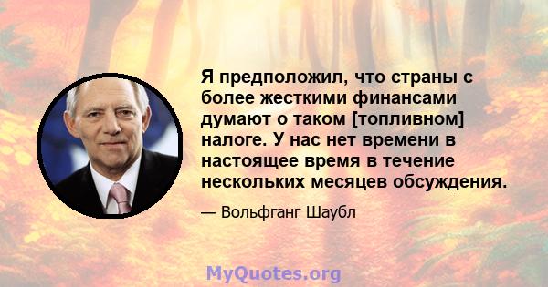 Я предположил, что страны с более жесткими финансами думают о таком [топливном] налоге. У нас нет времени в настоящее время в течение нескольких месяцев обсуждения.