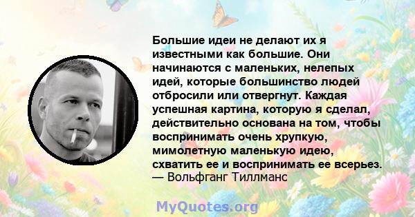 Большие идеи не делают их я известными как большие. Они начинаются с маленьких, нелепых идей, которые большинство людей отбросили или отвергнут. Каждая успешная картина, которую я сделал, действительно основана на том,