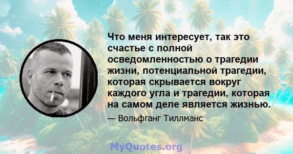 Что меня интересует, так это счастье с полной осведомленностью о трагедии жизни, потенциальной трагедии, которая скрывается вокруг каждого угла и трагедии, которая на самом деле является жизнью.