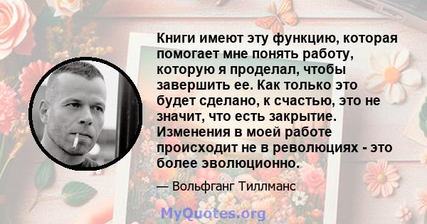 Книги имеют эту функцию, которая помогает мне понять работу, которую я проделал, чтобы завершить ее. Как только это будет сделано, к счастью, это не значит, что есть закрытие. Изменения в моей работе происходит не в