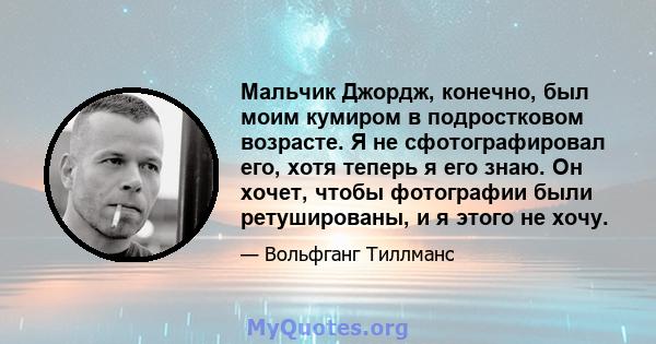 Мальчик Джордж, конечно, был моим кумиром в подростковом возрасте. Я не сфотографировал его, хотя теперь я его знаю. Он хочет, чтобы фотографии были ретушированы, и я этого не хочу.