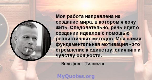 Моя работа направлена ​​на создание мира, в котором я хочу жить. Следовательно, речь идет о создании идеалов с помощью реалистичных методов. Моя самая фундаментальная мотивация - это стремление к единству, слиянию и