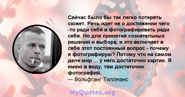 Сейчас было бы так легко потерять сюжет. Речь идет не о достижении чего -то ради себя и фотографировать ради себя. Но для принятия сознательных решений и выбора, и это включает в себя этот постоянный вопрос - почему я