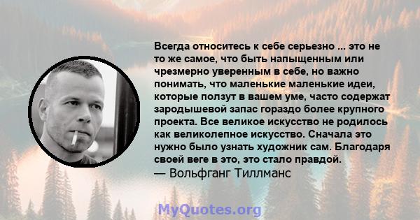 Всегда относитесь к себе серьезно ... это не то же самое, что быть напыщенным или чрезмерно уверенным в себе, но важно понимать, что маленькие маленькие идеи, которые ползут в вашем уме, часто содержат зародышевой запас 