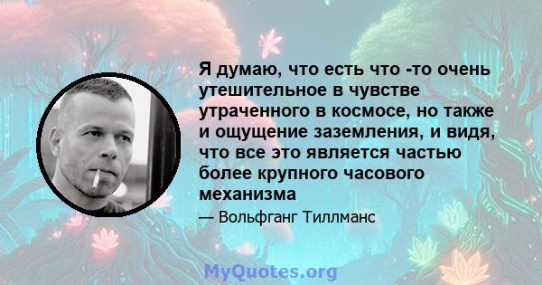 Я думаю, что есть что -то очень утешительное в чувстве утраченного в космосе, но также и ощущение заземления, и видя, что все это является частью более крупного часового механизма