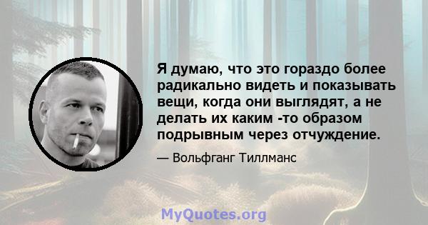 Я думаю, что это гораздо более радикально видеть и показывать вещи, когда они выглядят, а не делать их каким -то образом подрывным через отчуждение.