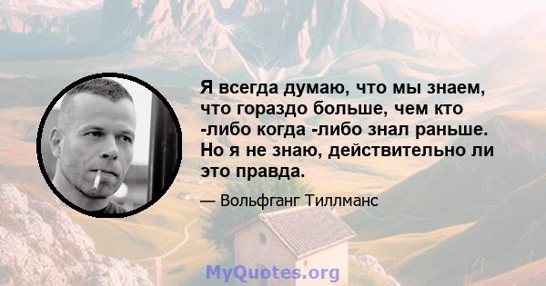 Я всегда думаю, что мы знаем, что гораздо больше, чем кто -либо когда -либо знал раньше. Но я не знаю, действительно ли это правда.