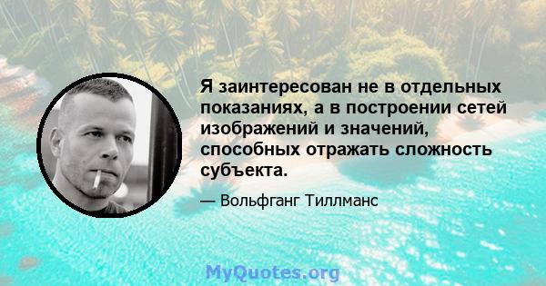 Я заинтересован не в отдельных показаниях, а в построении сетей изображений и значений, способных отражать сложность субъекта.