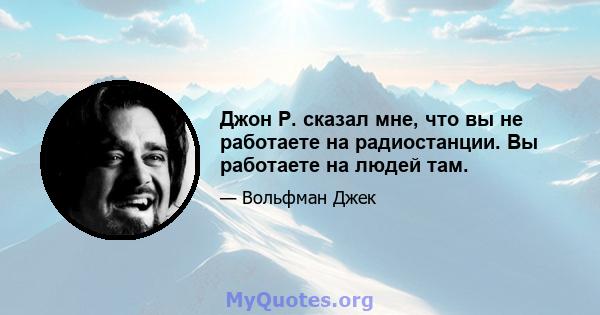 Джон Р. сказал мне, что вы не работаете на радиостанции. Вы работаете на людей там.