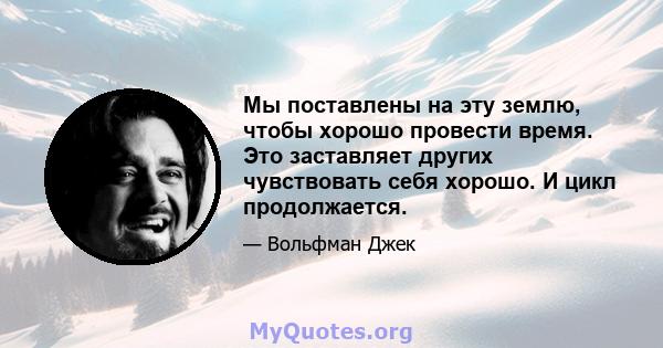 Мы поставлены на эту землю, чтобы хорошо провести время. Это заставляет других чувствовать себя хорошо. И цикл продолжается.