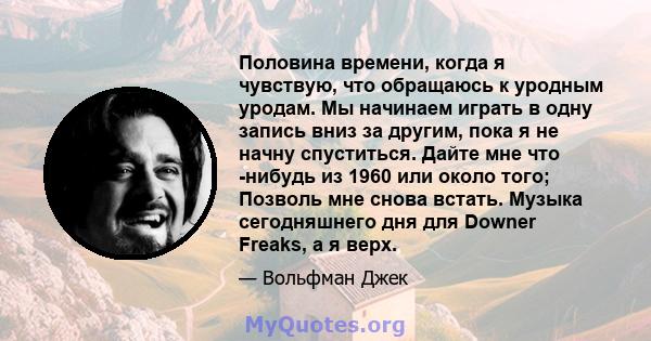 Половина времени, когда я чувствую, что обращаюсь к уродным уродам. Мы начинаем играть в одну запись вниз за другим, пока я не начну спуститься. Дайте мне что -нибудь из 1960 или около того; Позволь мне снова встать.