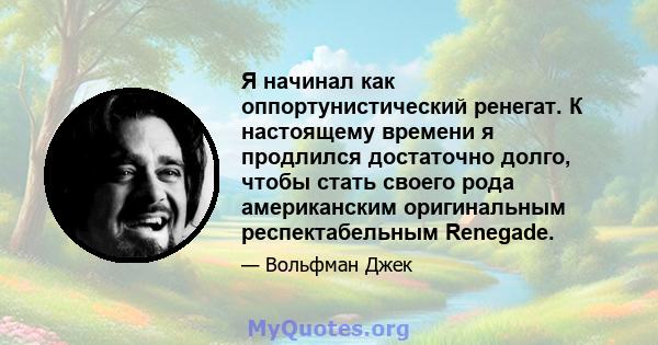 Я начинал как оппортунистический ренегат. К настоящему времени я продлился достаточно долго, чтобы стать своего рода американским оригинальным респектабельным Renegade.