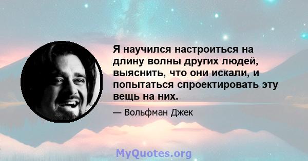 Я научился настроиться на длину волны других людей, выяснить, что они искали, и попытаться спроектировать эту вещь на них.